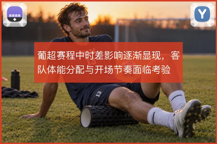 葡超赛程中时差影响逐渐显现，客队体能分配与开场节奏面临考验