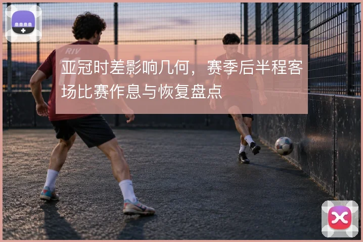 亚冠时差影响几何，赛季后半程客场比赛作息与恢复盘点