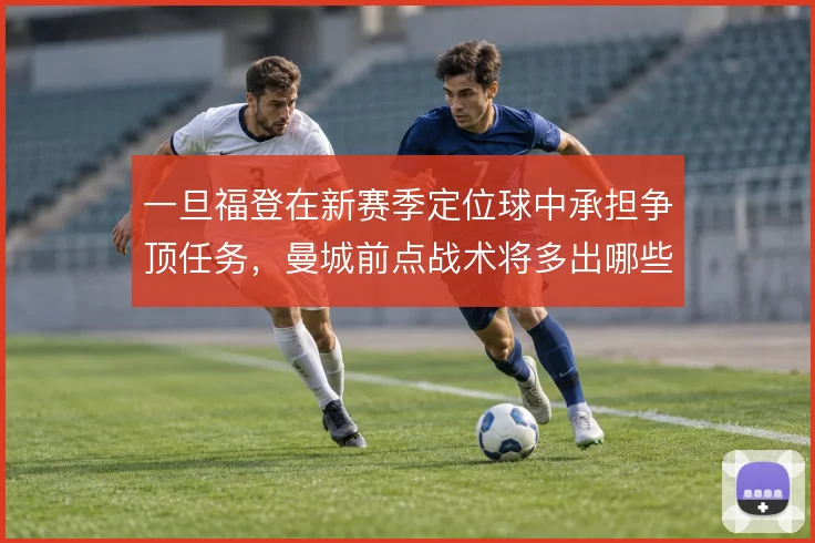 一旦福登在新赛季定位球中承担争顶任务，曼城前点战术将多出哪些变化