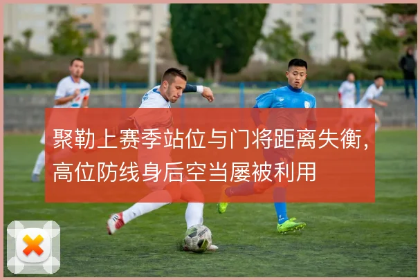 聚勒上赛季站位与门将距离失衡，高位防线身后空当屡被利用