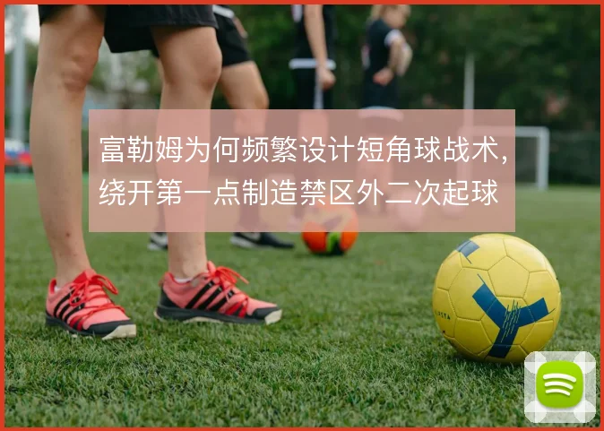 富勒姆为何频繁设计短角球战术，绕开第一点制造禁区外二次起球