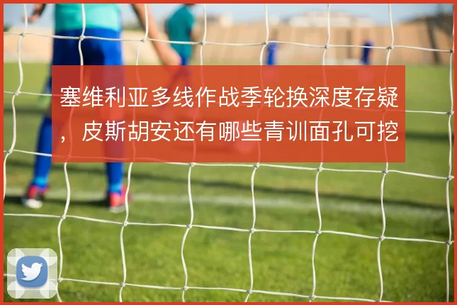 塞维利亚多线作战季轮换深度存疑，皮斯胡安还有哪些青训面孔可挖