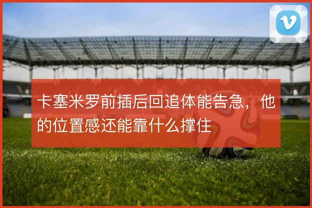 卡塞米罗前插后回追体能告急，他的位置感还能靠什么撑住
