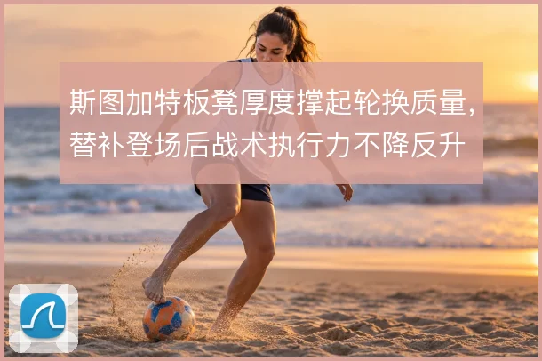 斯图加特板凳厚度撑起轮换质量，替补登场后战术执行力不降反升