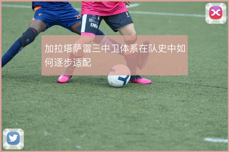 加拉塔萨雷三中卫体系在队史中如何逐步适配