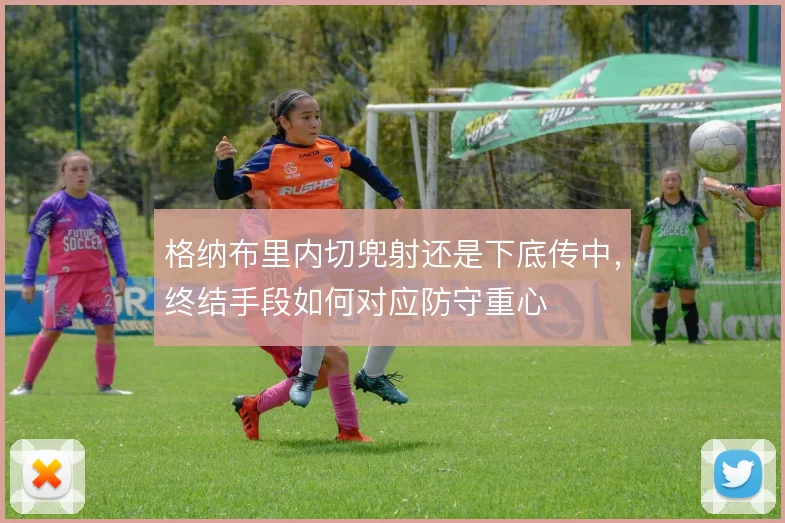 格纳布里内切兜射还是下底传中，终结手段如何对应防守重心