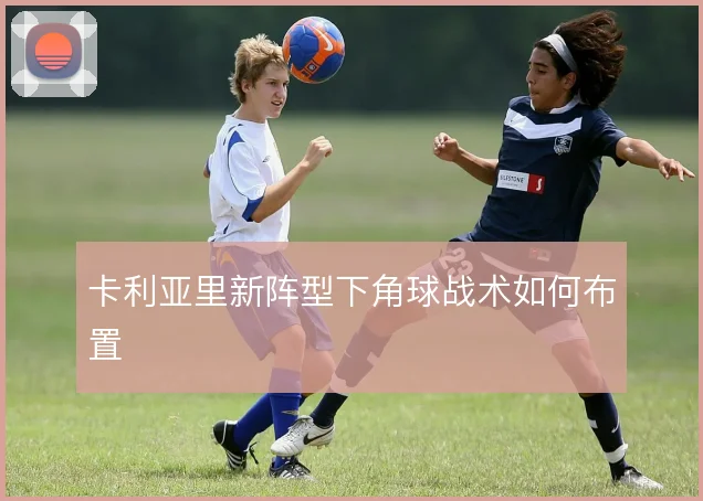 卡利亚里新阵型下角球战术如何布置