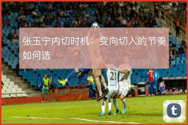 张玉宁内切时机：变向切入的节奏如何选