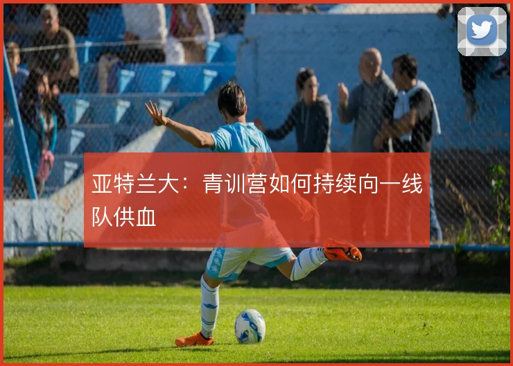 亚特兰大：青训营如何持续向一线队供血