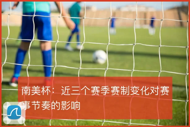 南美杯：近三个赛季赛制变化对赛事节奏的影响