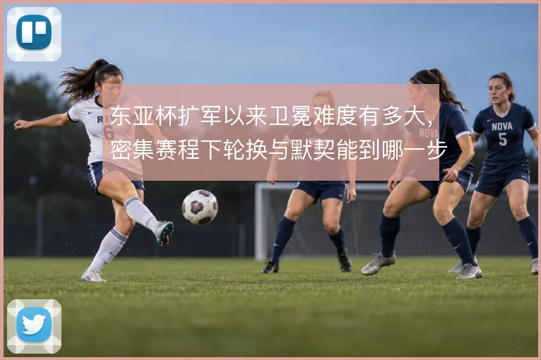 东亚杯扩军以来卫冕难度有多大，密集赛程下轮换与默契能到哪一步