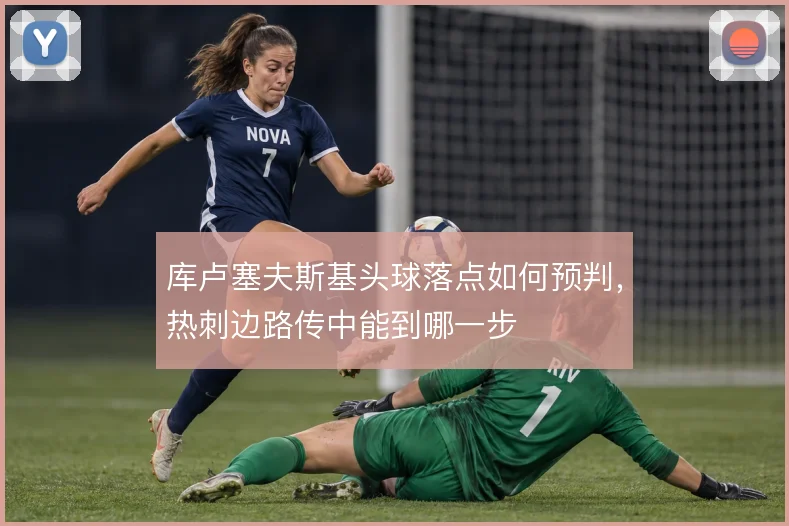 库卢塞夫斯基头球落点如何预判，热刺边路传中能到哪一步