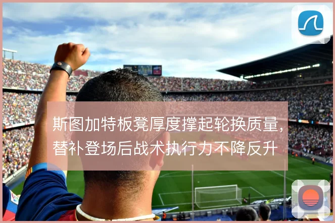 斯图加特板凳厚度撑起轮换质量，替补登场后战术执行力不降反升