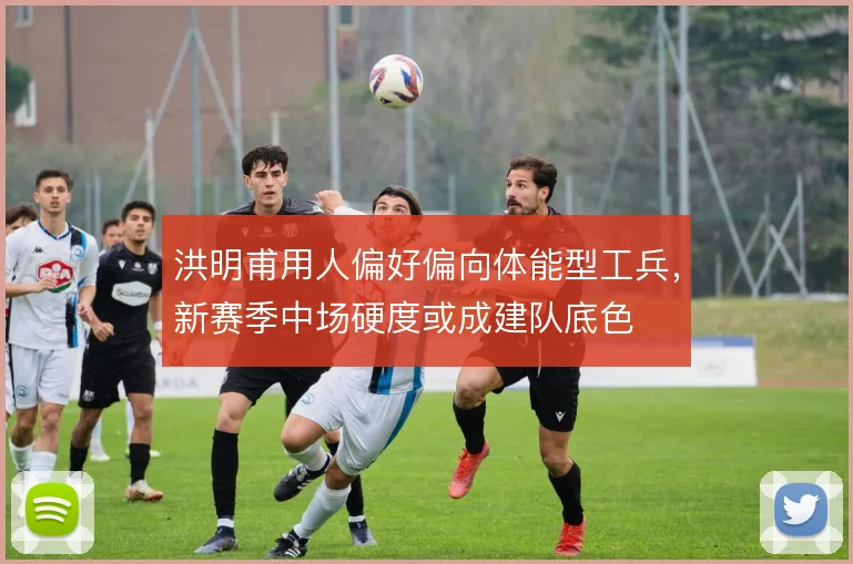 洪明甫用人偏好偏向体能型工兵，新赛季中场硬度或成建队底色