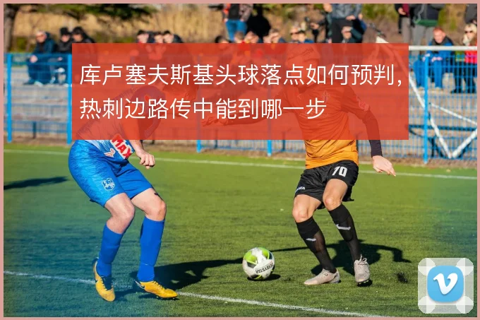库卢塞夫斯基头球落点如何预判，热刺边路传中能到哪一步