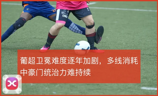 葡超卫冕难度逐年加剧，多线消耗中豪门统治力难持续