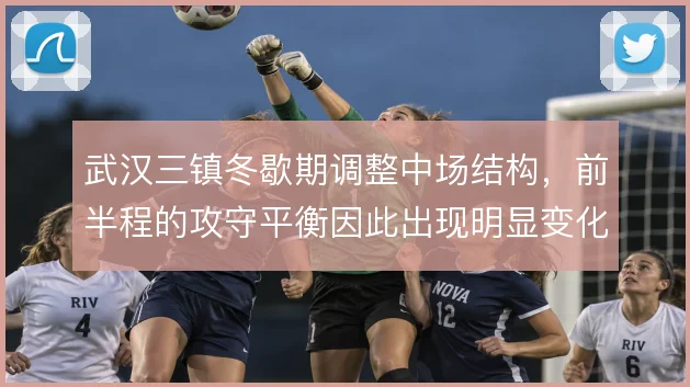 武汉三镇冬歇期调整中场结构，前半程的攻守平衡因此出现明显变化