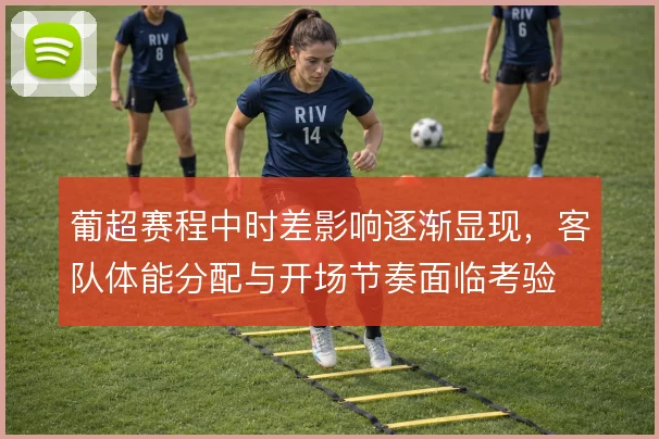 葡超赛程中时差影响逐渐显现，客队体能分配与开场节奏面临考验