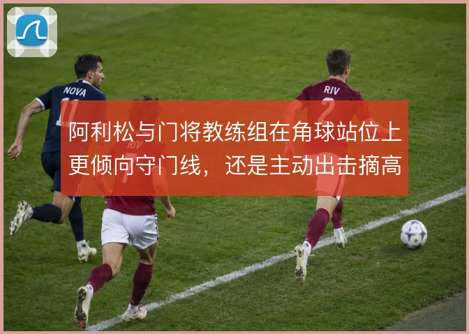 阿利松与门将教练组在角球站位上更倾向守门线，还是主动出击摘高球