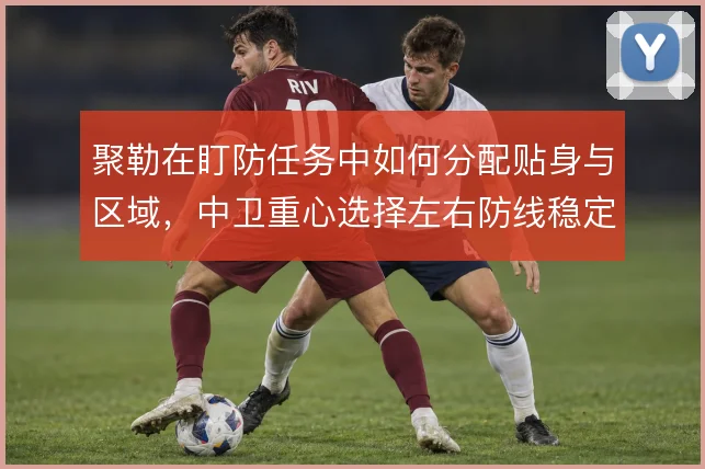 聚勒在盯防任务中如何分配贴身与区域，中卫重心选择左右防线稳定性