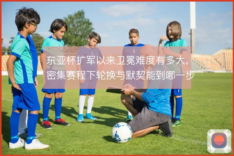 东亚杯扩军以来卫冕难度有多大，密集赛程下轮换与默契能到哪一步