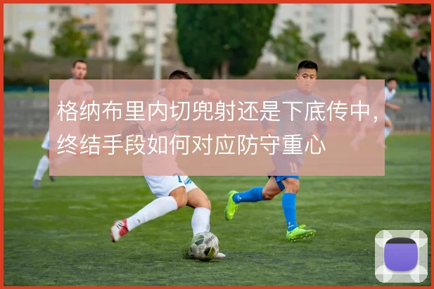 格纳布里内切兜射还是下底传中，终结手段如何对应防守重心