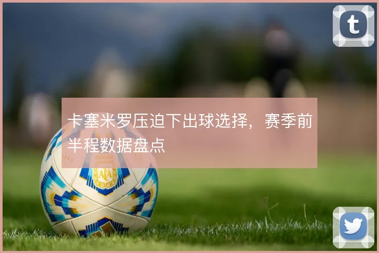 卡塞米罗压迫下出球选择，赛季前半程数据盘点