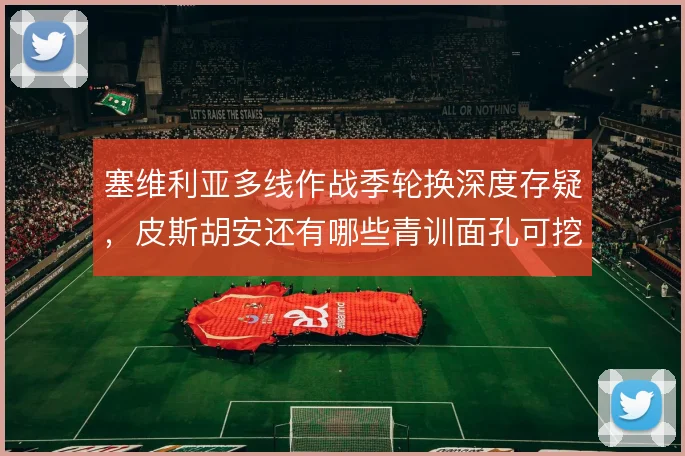 塞维利亚多线作战季轮换深度存疑，皮斯胡安还有哪些青训面孔可挖
